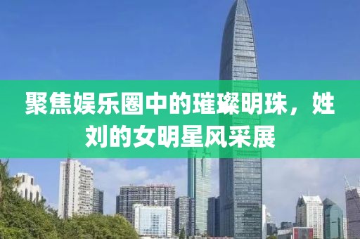 聚焦娛樂圈中的璀璨明珠，姓劉的女明星風(fēng)采展