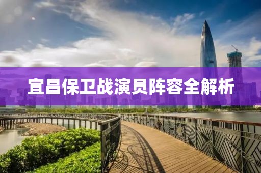 宜昌保衛(wèi)戰(zhàn)演員陣容全解析
