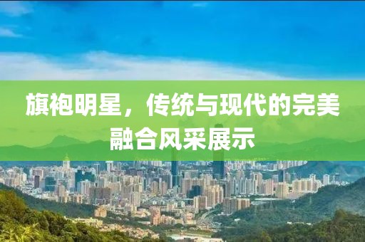 旗袍明星，傳統(tǒng)與現(xiàn)代的完美融合風(fēng)采展示
