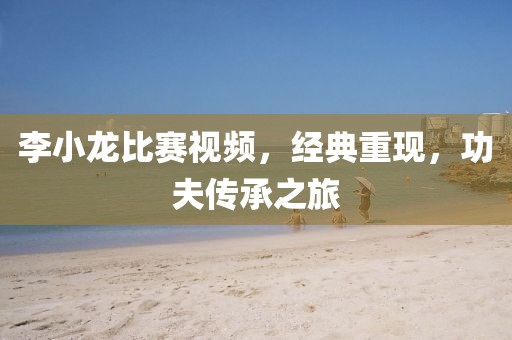 李小龍比賽視頻，經(jīng)典重現(xiàn)，功夫傳承之旅