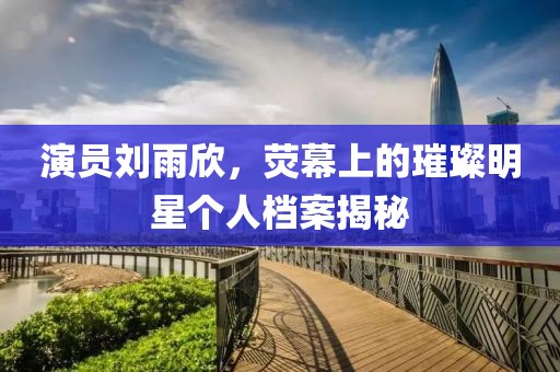 演員劉雨欣，熒幕上的璀璨明星個人檔案揭秘