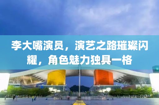李大嘴演員，演藝之路璀璨閃耀，角色魅力獨具一格