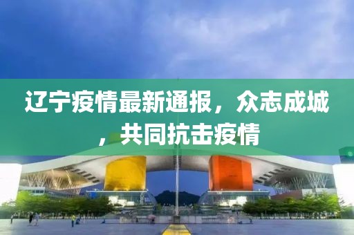 遼寧疫情最新通報，眾志成城，共同抗擊疫情