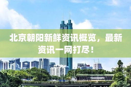北京朝陽(yáng)新鮮資訊概覽，最新資訊一網(wǎng)打盡！