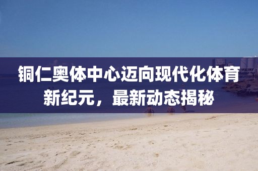 銅仁奧體中心邁向現(xiàn)代化體育新紀(jì)元，最新動(dòng)態(tài)揭秘