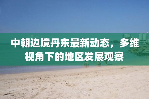 中朝邊境丹東最新動(dòng)態(tài)，多維視角下的地區(qū)發(fā)展觀察