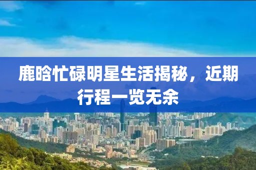 鹿晗忙碌明星生活揭秘，近期行程一覽無余