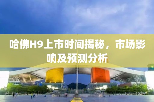 哈佛H9上市時(shí)間揭秘，市場(chǎng)影響及預(yù)測(cè)分析