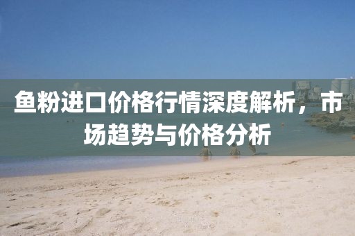 魚粉進(jìn)口價(jià)格行情深度解析，市場(chǎng)趨勢(shì)與價(jià)格分析