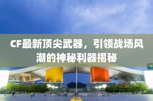 CF最新頂尖武器，引領(lǐng)戰(zhàn)場風(fēng)潮的神秘利器揭秘