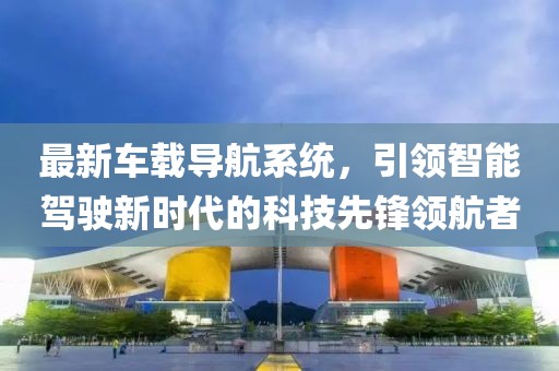 最新車載導(dǎo)航系統(tǒng)，引領(lǐng)智能駕駛新時(shí)代的科技先鋒領(lǐng)航者