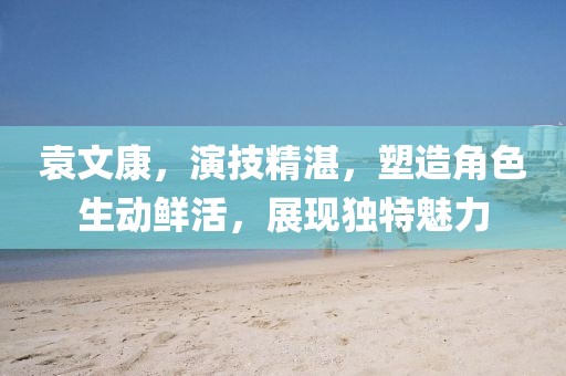 袁文康，演技精湛，塑造角色生動(dòng)鮮活，展現(xiàn)獨(dú)特魅力