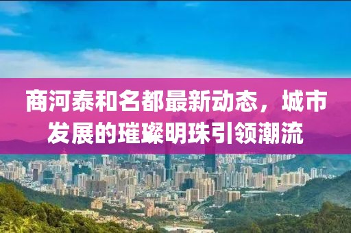 商河泰和名都最新動(dòng)態(tài)，城市發(fā)展的璀璨明珠引領(lǐng)潮流