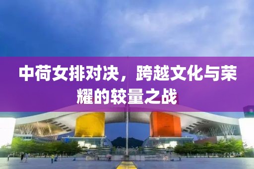 中荷女排對決，跨越文化與榮耀的較量之戰(zhàn)