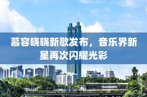 慕容曉曉新歌發(fā)布，音樂界新星再次閃耀光彩