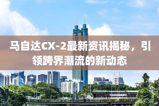 馬自達(dá)CX-2最新資訊揭秘，引領(lǐng)跨界潮流的新動態(tài)