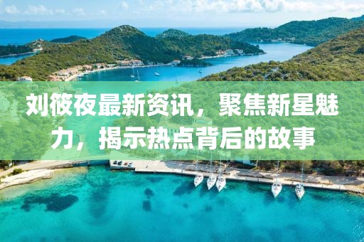 劉筱夜最新資訊，聚焦新星魅力，揭示熱點(diǎn)背后的故事