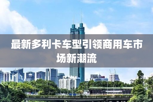 最新多利卡車(chē)型引領(lǐng)商用車(chē)市場(chǎng)新潮流