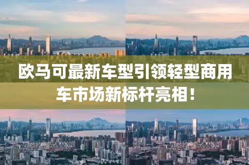 歐馬可最新車型引領輕型商用車市場新標桿亮相！