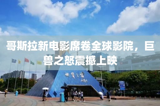 哥斯拉新電影席卷全球影院，巨獸之怒震撼上映