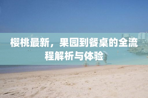 櫻桃最新，果園到餐桌的全流程解析與體驗(yàn)