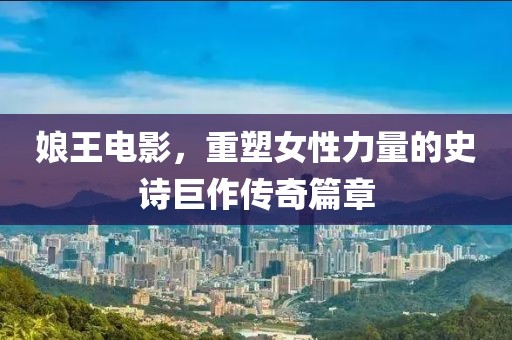 娘王電影，重塑女性力量的史詩巨作傳奇篇章