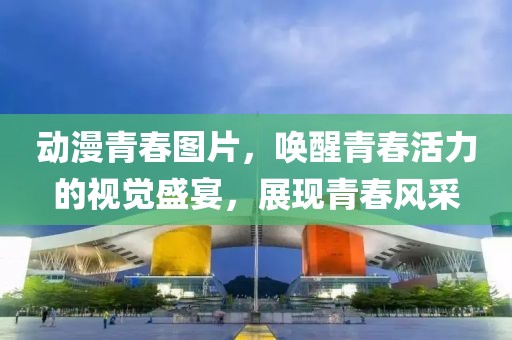 動(dòng)漫青春圖片，喚醒青春活力的視覺盛宴，展現(xiàn)青春風(fēng)采