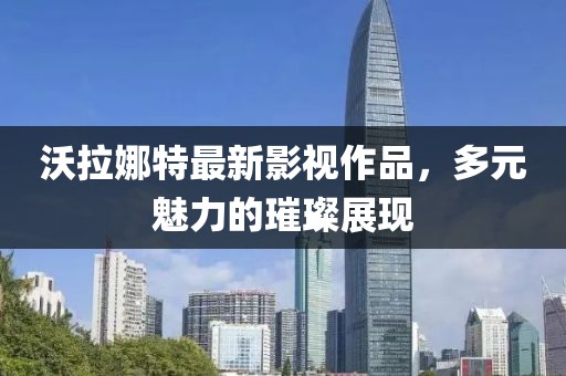 沃拉娜特最新影視作品，多元魅力的璀璨展現(xiàn)