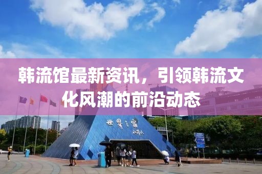 韓流館最新資訊，引領韓流文化風潮的前沿動態(tài)