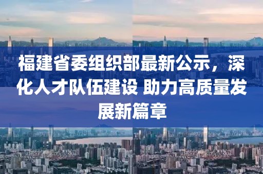 福建省委組織部最新公示，深化人才隊伍建設 助力高質量發(fā)展新篇章