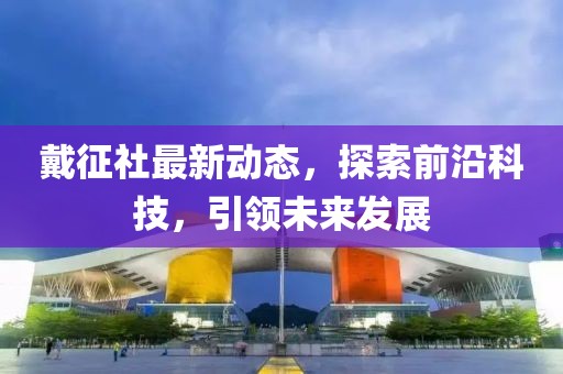 戴征社最新動(dòng)態(tài)，探索前沿科技，引領(lǐng)未來發(fā)展