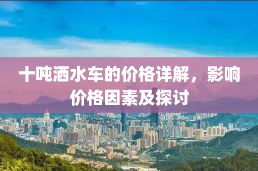 十噸灑水車的價格詳解，影響價格因素及探討