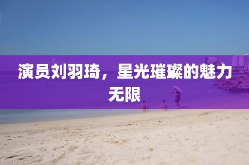 演員劉羽琦，星光璀璨的魅力無(wú)限