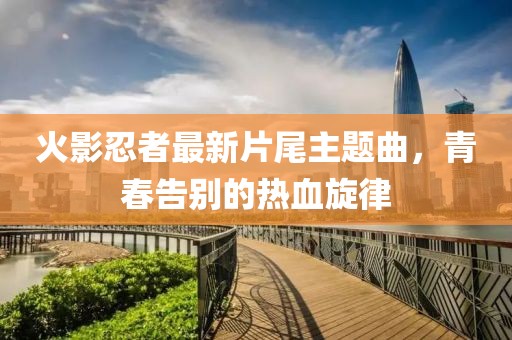 火影忍者最新片尾主題曲，青春告別的熱血旋律