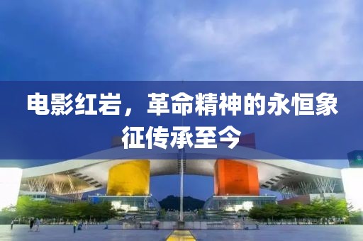 電影紅巖，革命精神的永恒象征傳承至今