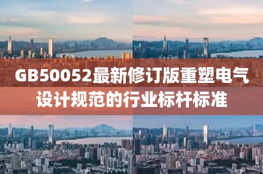 GB50052最新修訂版重塑電氣設計規(guī)范的行業(yè)標桿標準