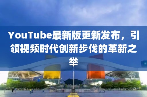 YouTube最新版更新發(fā)布，引領(lǐng)視頻時(shí)代創(chuàng)新步伐的革新之舉