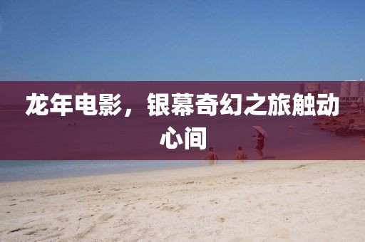 龍年電影，銀幕奇幻之旅觸動(dòng)心間