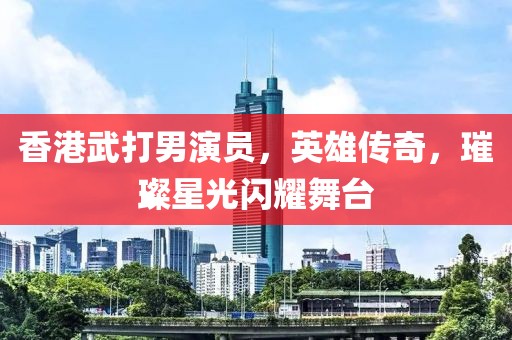 香港武打男演員，英雄傳奇，璀璨星光閃耀舞臺