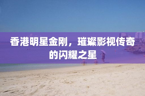 香港明星金剛，璀璨影視傳奇的閃耀之星