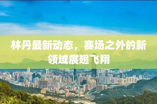 林丹最新動(dòng)態(tài)，賽場(chǎng)之外的新領(lǐng)域展翅飛翔