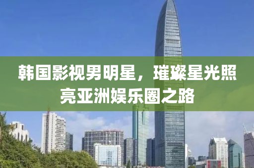 韓國影視男明星，璀璨星光照亮亞洲娛樂圈之路