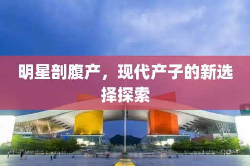 明星剖腹產(chǎn)，現(xiàn)代產(chǎn)子的新選擇探索