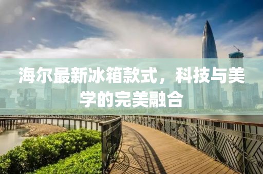海爾最新冰箱款式，科技與美學(xué)的完美融合