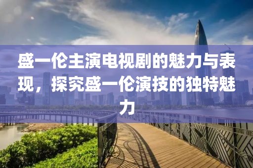 盛一倫主演電視劇的魅力與表現(xiàn)，探究盛一倫演技的獨特魅力