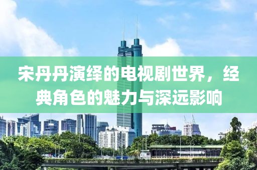 宋丹丹演繹的電視劇世界，經(jīng)典角色的魅力與深遠(yuǎn)影響