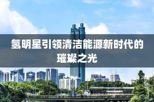 氫明星引領(lǐng)清潔能源新時(shí)代的璀璨之光