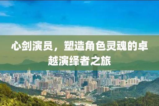 心劍演員，塑造角色靈魂的卓越演繹者之旅