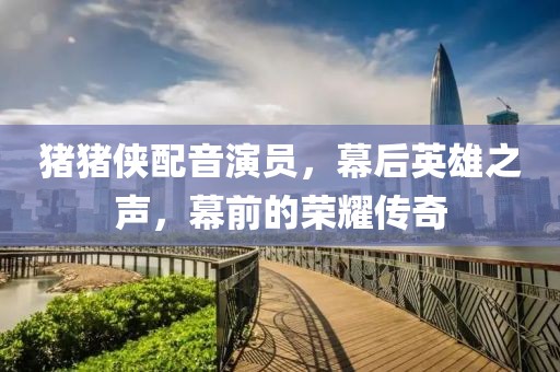 豬豬俠配音演員，幕后英雄之聲，幕前的榮耀傳奇
