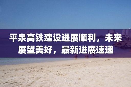 平泉高鐵建設(shè)進展順利，未來展望美好，最新進展速遞